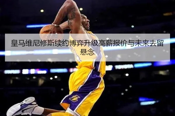 皇马维尼修斯续约博弈升级高薪报价与未来去留悬念